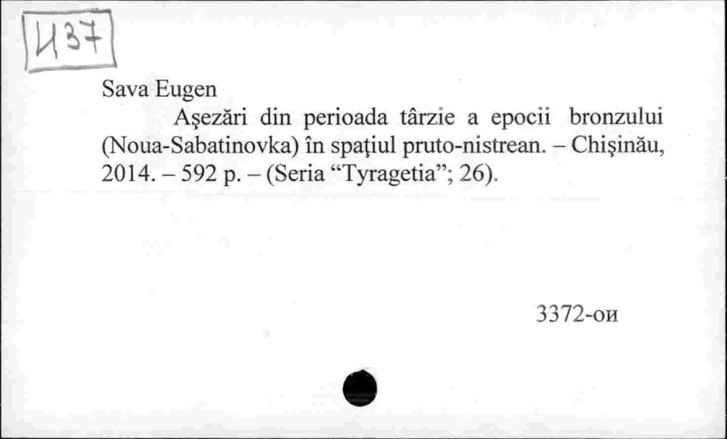 ﻿Sava Eugen
Açezâri din perioada târzie a epocii bronzului (Noua-Sabatinovka) în spa(iul pruto-nistrean. - Chiçinâu, 2014. - 592 p. - (Séria “Tyragetia”; 26).
3372-ои